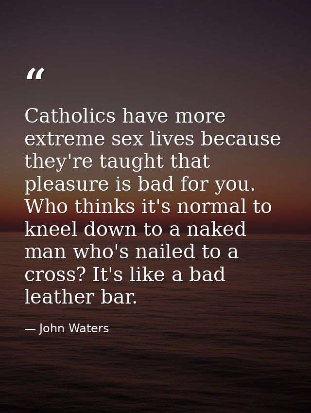 Catholics have more extreme sex lives because they're taught that pleasure is bad for you. Who thinks it's normal to kne — John Waters