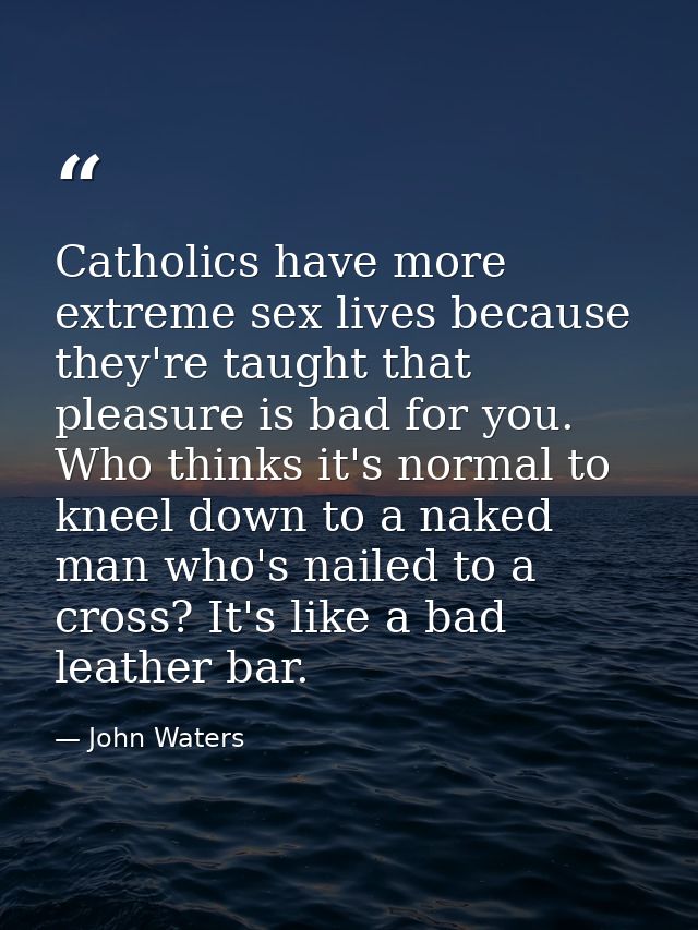 Catholics have more extreme sex lives because they're taught that pleasure is bad for you. Who thinks it's normal to kne — John Waters