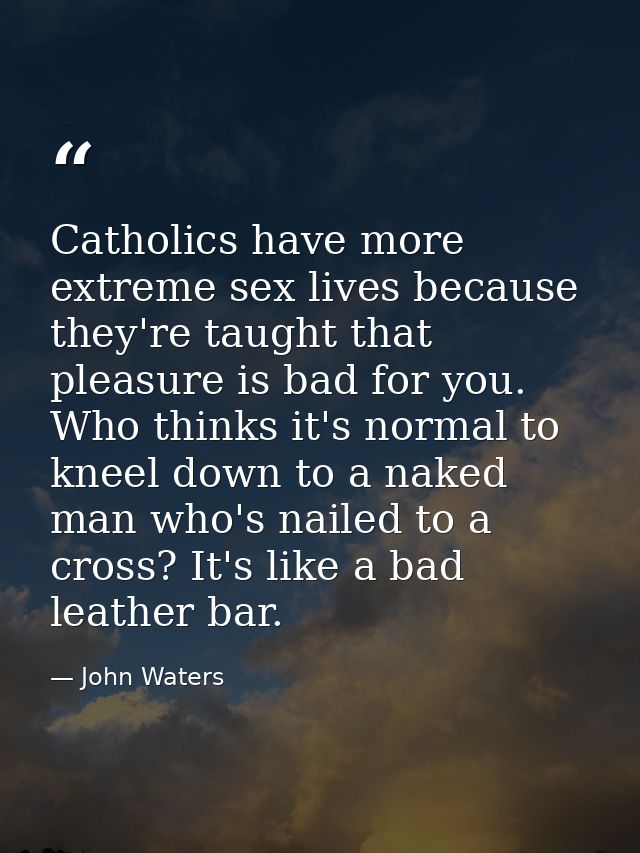 Catholics have more extreme sex lives because they're taught that pleasure is bad for you. Who thinks it's normal to kne — John Waters