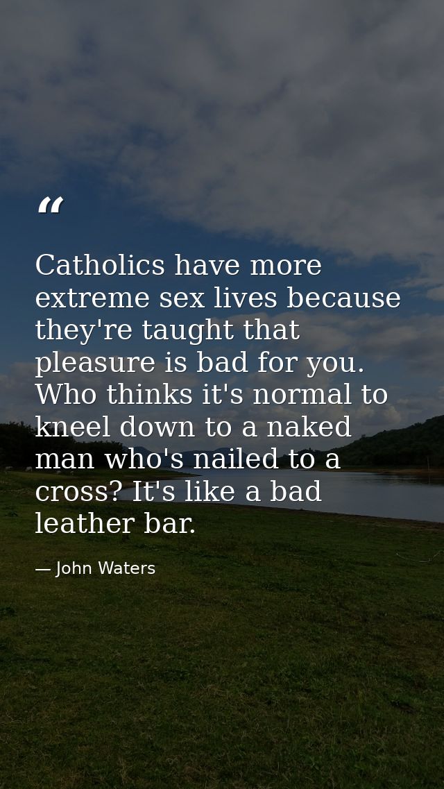 Catholics have more extreme sex lives because they're taught that pleasure is bad for you. Who thinks it's normal to kne — John Waters