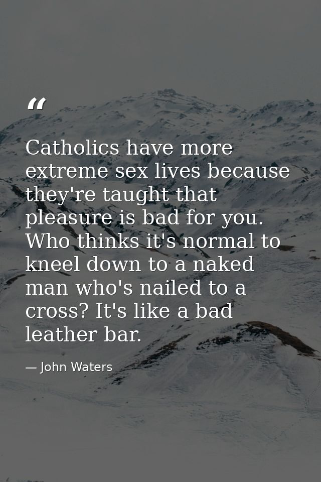 Catholics have more extreme sex lives because they're taught that pleasure is bad for you. Who thinks it's normal to kne — John Waters