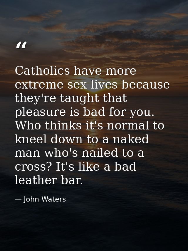 Catholics have more extreme sex lives because they're taught that pleasure is bad for you. Who thinks it's normal to kne — John Waters