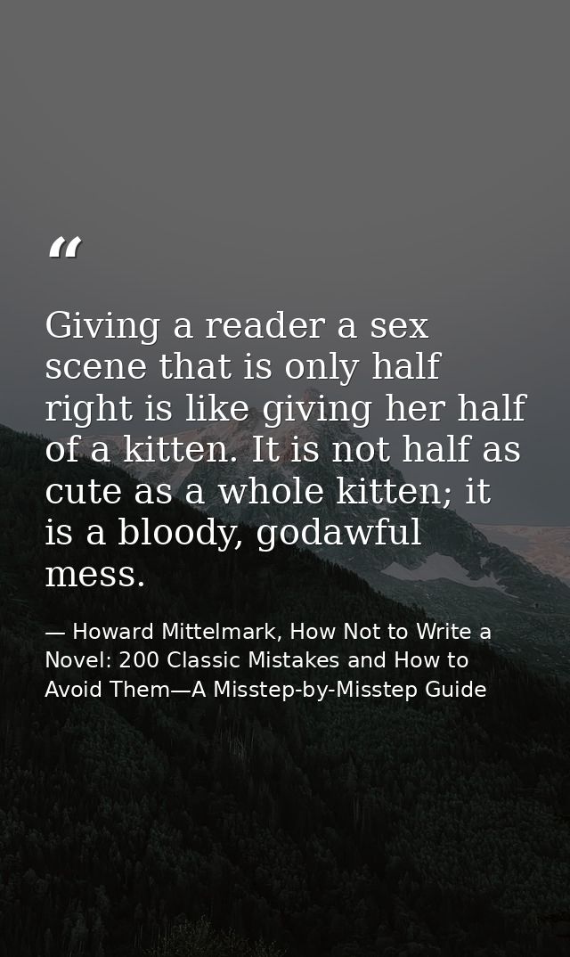 Giving a reader a sex scene that is only half right is like giving her half of a kitten. It is not half as cute as a who — Howard Mittelmark, How Not to Write a Novel: 200 Classic Mistakes and How to Avoid Them—A Misstep-by-Misstep Guide