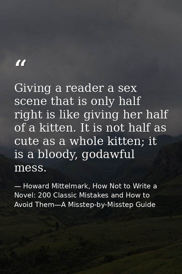 Giving a reader a sex scene that is only half right is like giving her half of a kitten. It is not half as cute as a who — Howard Mittelmark, How Not to Write a Novel: 200 Classic Mistakes and How to Avoid Them—A Misstep-by-Misstep Guide