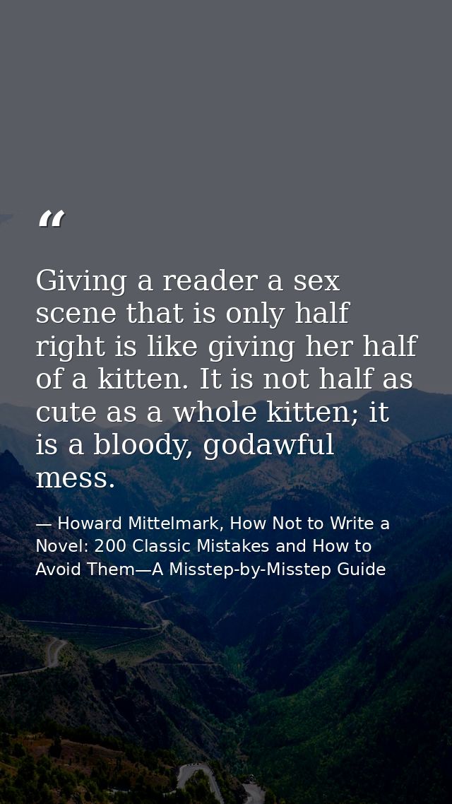Giving a reader a sex scene that is only half right is like giving her half of a kitten. It is not half as cute as a who — Howard Mittelmark, How Not to Write a Novel: 200 Classic Mistakes and How to Avoid Them—A Misstep-by-Misstep Guide