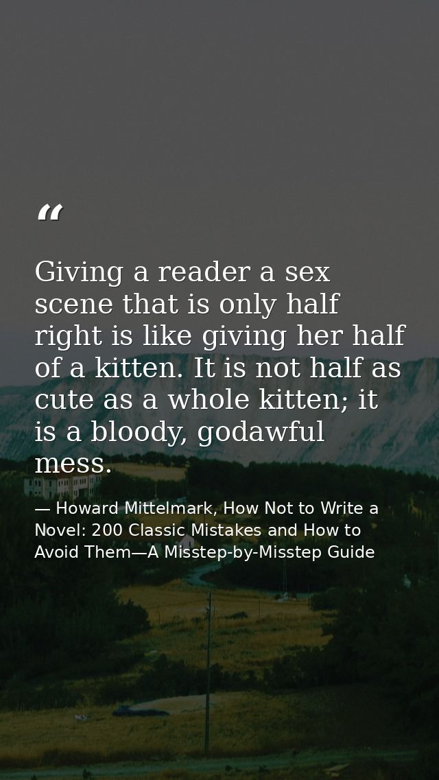 Giving a reader a sex scene that is only half right is like giving her half of a kitten. It is not half as cute as a who — Howard Mittelmark, How Not to Write a Novel: 200 Classic Mistakes and How to Avoid Them—A Misstep-by-Misstep Guide