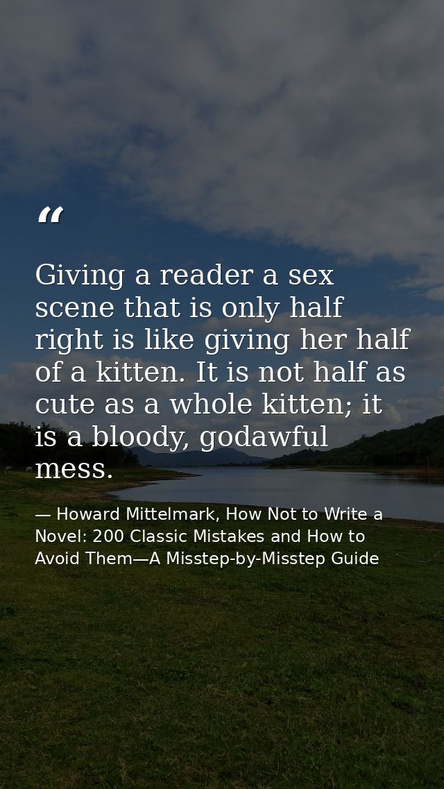 Giving a reader a sex scene that is only half right is like giving her half of a kitten. It is not half as cute as a who — Howard Mittelmark, How Not to Write a Novel: 200 Classic Mistakes and How to Avoid Them—A Misstep-by-Misstep Guide