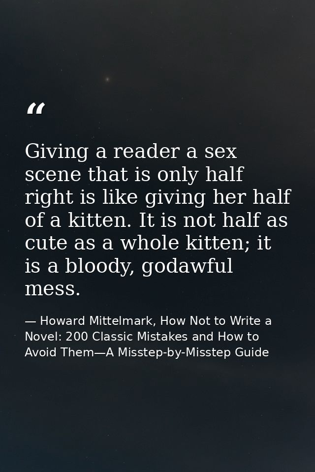 Giving a reader a sex scene that is only half right is like giving her half of a kitten. It is not half as cute as a who — Howard Mittelmark, How Not to Write a Novel: 200 Classic Mistakes and How to Avoid Them—A Misstep-by-Misstep Guide