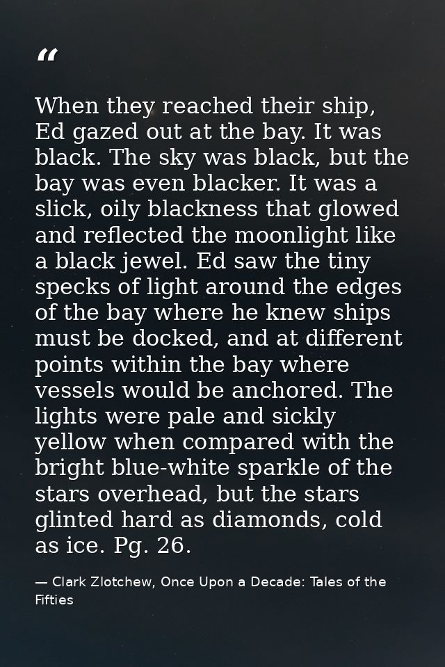 When they reached their ship, Ed gazed out at the bay. It was black. The sky was black, but the bay was even blacker. It — Clark Zlotchew, Once Upon a Decade: Tales of the Fifties