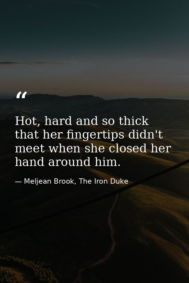 Hot, hard and so thick that her fingertips didn't meet when she closed her hand around him. — Meljean Brook, The Iron Duke