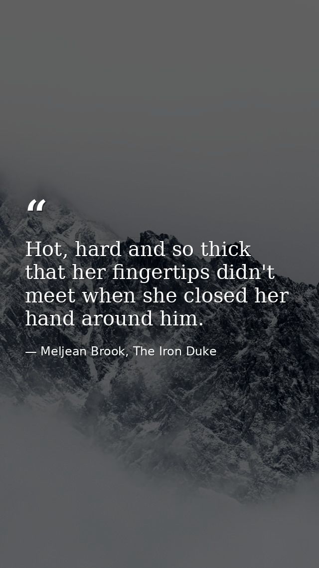 Hot, hard and so thick that her fingertips didn't meet when she closed her hand around him. — Meljean Brook, The Iron Duke
