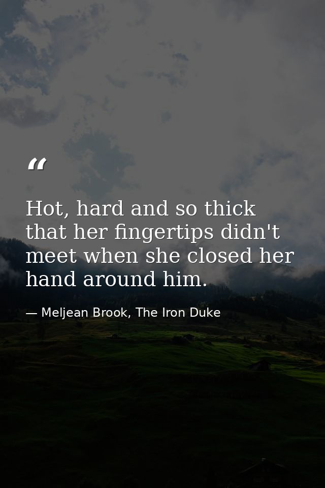 Hot, hard and so thick that her fingertips didn't meet when she closed her hand around him. — Meljean Brook, The Iron Duke