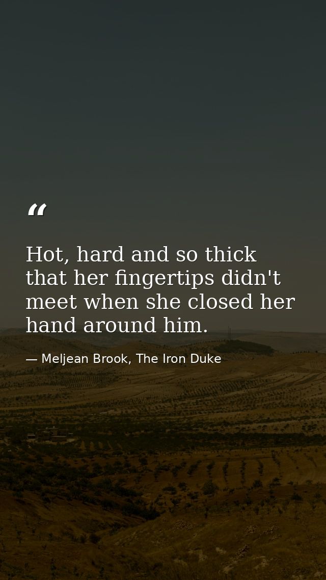 Hot, hard and so thick that her fingertips didn't meet when she closed her hand around him. — Meljean Brook, The Iron Duke