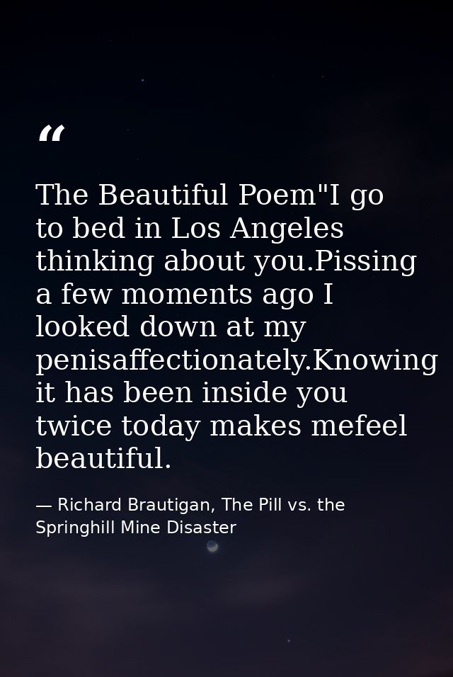 The Beautiful Poem"I go to bed in Los Angeles thinking about you.Pissing a few moments ago I looked down at my penisaffe — Richard Brautigan, The Pill vs. the Springhill Mine Disaster