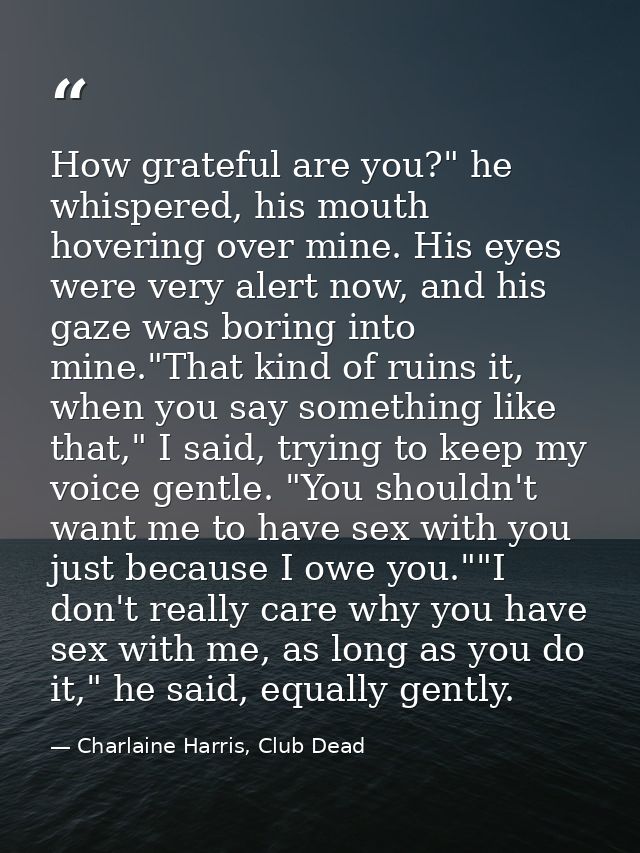 How grateful are you?" he whispered, his mouth hovering over mine. His eyes were very alert now, and his gaze was boring — Charlaine Harris, Club Dead