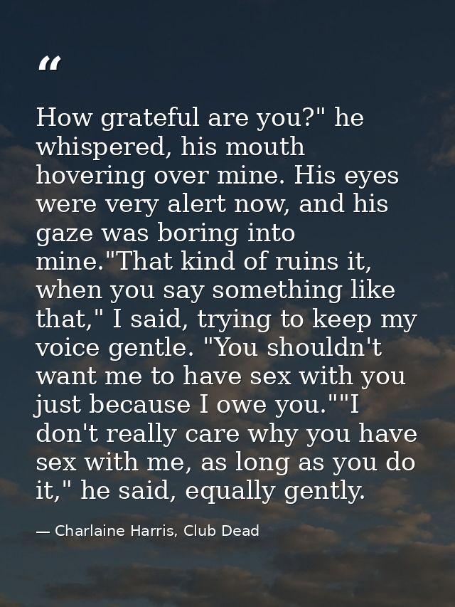 How grateful are you?" he whispered, his mouth hovering over mine. His eyes were very alert now, and his gaze was boring — Charlaine Harris, Club Dead