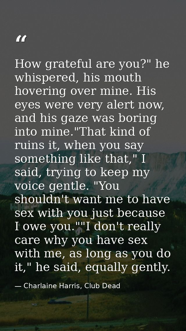 How grateful are you?" he whispered, his mouth hovering over mine. His eyes were very alert now, and his gaze was boring — Charlaine Harris, Club Dead