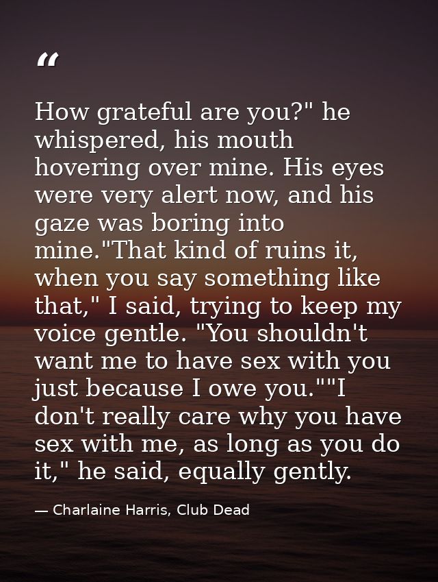 How grateful are you?" he whispered, his mouth hovering over mine. His eyes were very alert now, and his gaze was boring — Charlaine Harris, Club Dead