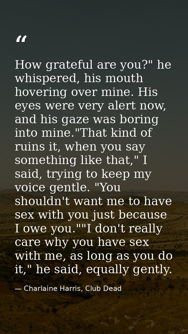 How grateful are you?" he whispered, his mouth hovering over mine. His eyes were very alert now, and his gaze was boring — Charlaine Harris, Club Dead