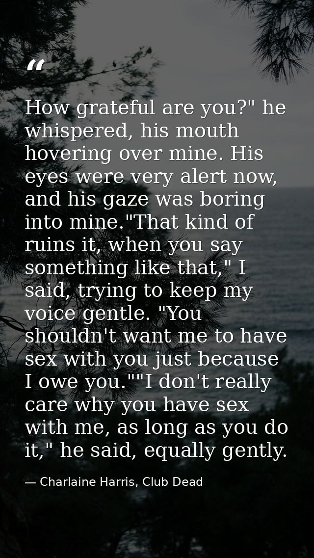 How grateful are you?" he whispered, his mouth hovering over mine. His eyes were very alert now, and his gaze was boring — Charlaine Harris, Club Dead