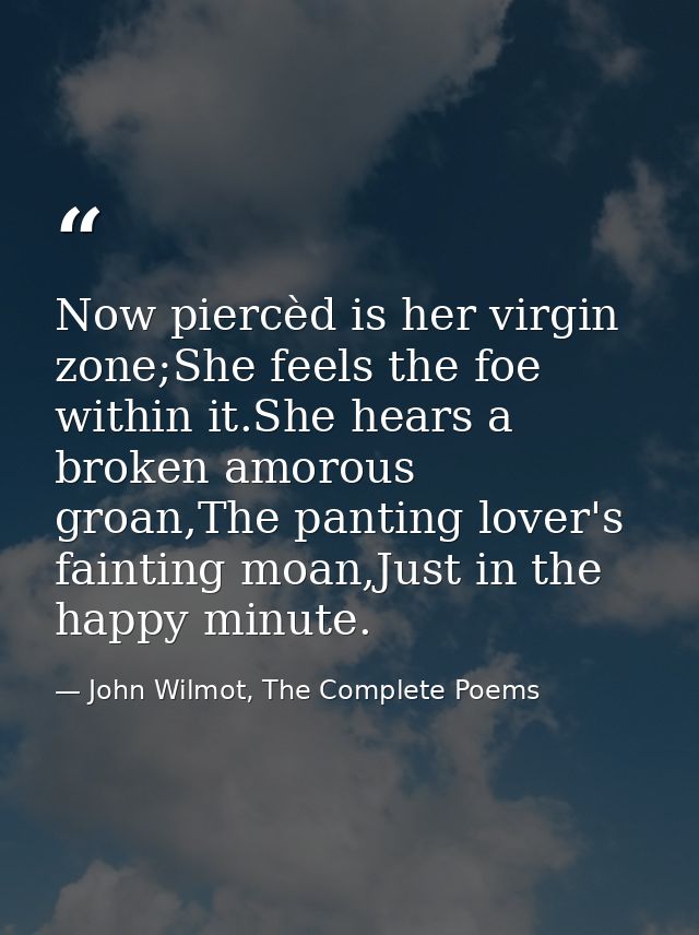 Now piercèd is her virgin zone;She feels the foe within it.She hears a broken amorous groan,The panting lover's fainting — John Wilmot, The Complete Poems
