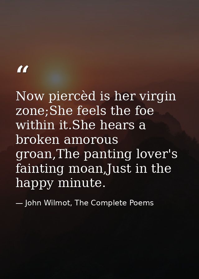 Now piercèd is her virgin zone;She feels the foe within it.She hears a broken amorous groan,The panting lover's fainting — John Wilmot, The Complete Poems