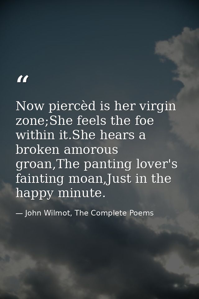 Now piercèd is her virgin zone;She feels the foe within it.She hears a broken amorous groan,The panting lover's fainting — John Wilmot, The Complete Poems