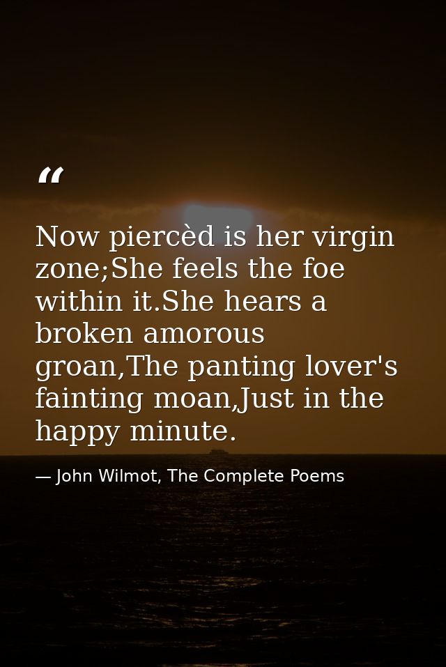 Now piercèd is her virgin zone;She feels the foe within it.She hears a broken amorous groan,The panting lover's fainting — John Wilmot, The Complete Poems