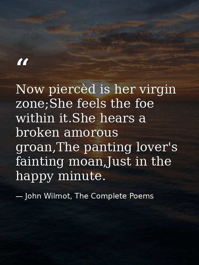 Now piercèd is her virgin zone;She feels the foe within it.She hears a broken amorous groan,The panting lover's fainting — John Wilmot, The Complete Poems
