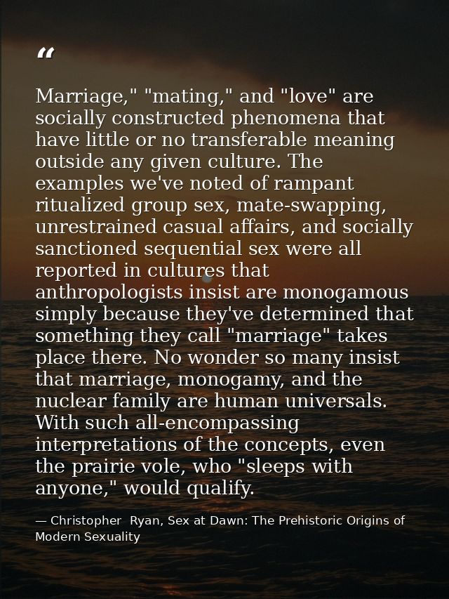 Marriage," "mating," and "love" are socially constructed phenomena that have little or no transferable meaning outside a — Christopher  Ryan, Sex at Dawn: The Prehistoric Origins of Modern Sexuality