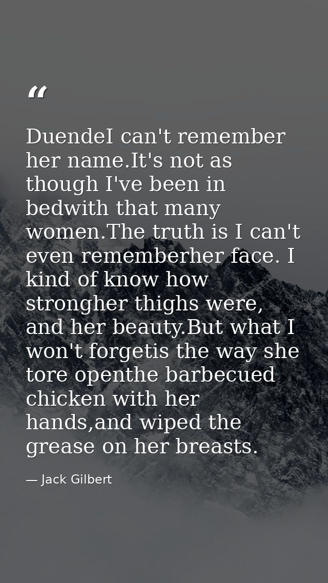 DuendeI can't remember her name.It's not as though I've been in bedwith that many women.The truth is I can't even rememb — Jack Gilbert