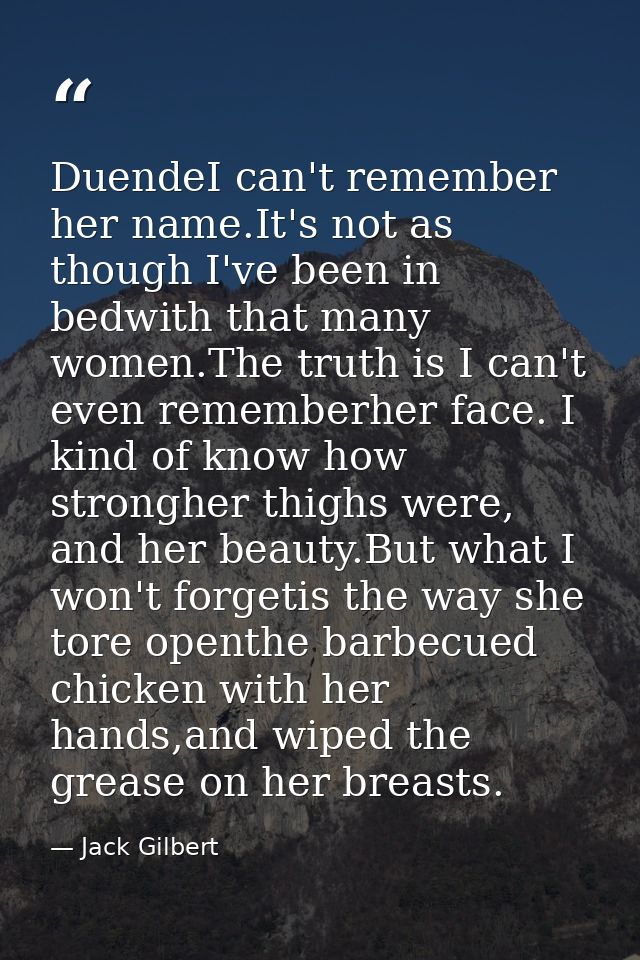 DuendeI can't remember her name.It's not as though I've been in bedwith that many women.The truth is I can't even rememb — Jack Gilbert