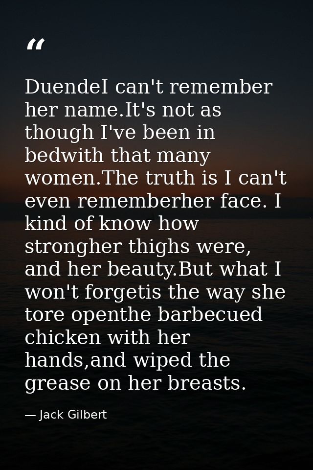 DuendeI can't remember her name.It's not as though I've been in bedwith that many women.The truth is I can't even rememb — Jack Gilbert