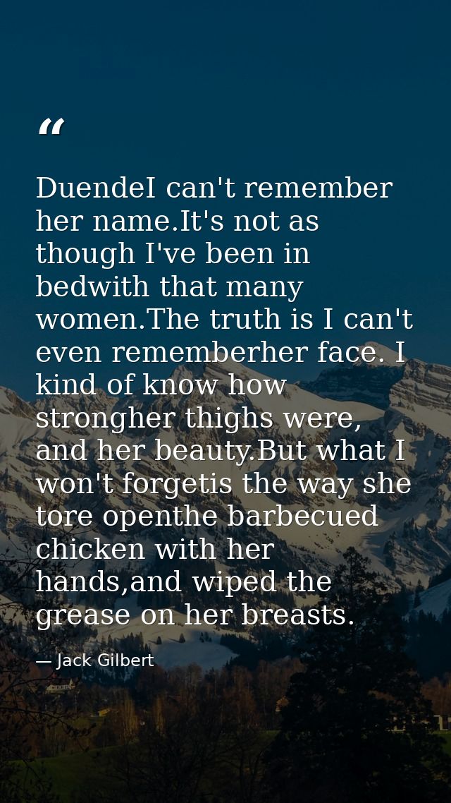 DuendeI can't remember her name.It's not as though I've been in bedwith that many women.The truth is I can't even rememb — Jack Gilbert