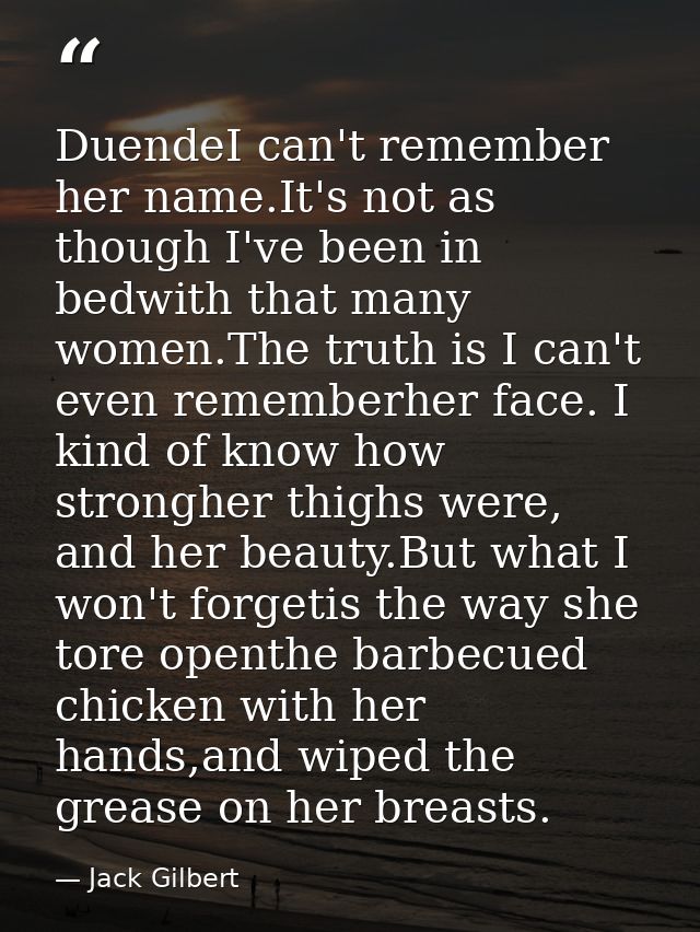 DuendeI can't remember her name.It's not as though I've been in bedwith that many women.The truth is I can't even rememb — Jack Gilbert