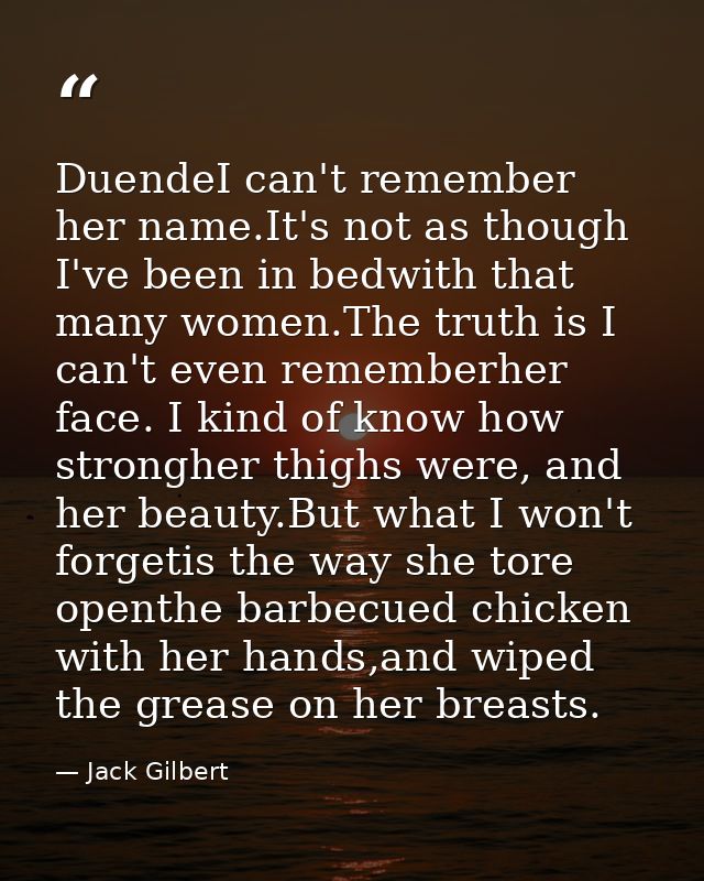 DuendeI can't remember her name.It's not as though I've been in bedwith that many women.The truth is I can't even rememb — Jack Gilbert
