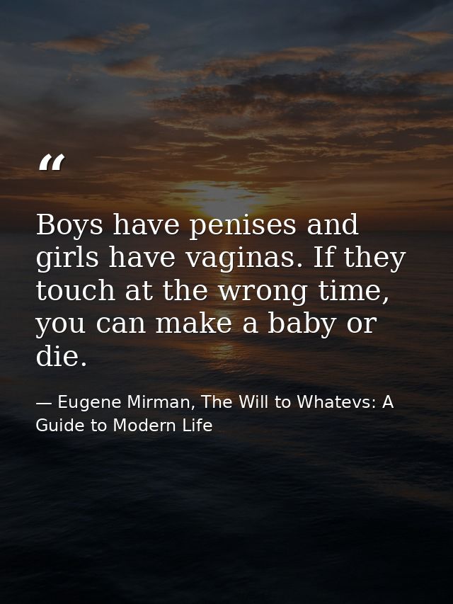 Boys have penises and girls have vaginas. If they touch at the wrong time, you can make a baby or die. — Eugene Mirman, The Will to Whatevs: A Guide to Modern Life