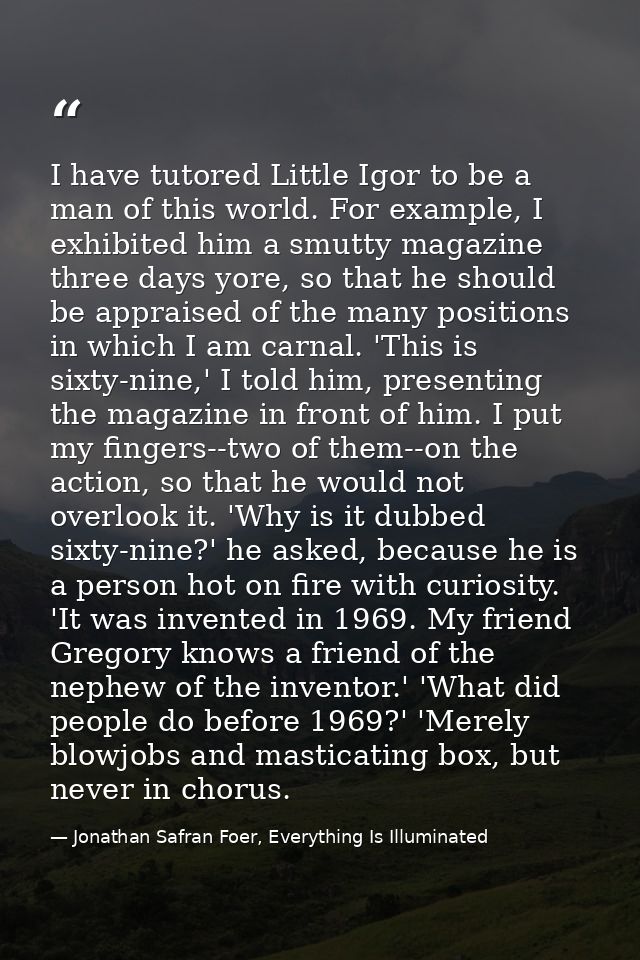 I have tutored Little Igor to be a man of this world. For example, I exhibited him a smutty magazine three days yore, so — Jonathan Safran Foer, Everything Is Illuminated