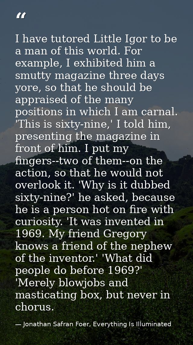 I have tutored Little Igor to be a man of this world. For example, I exhibited him a smutty magazine three days yore, so — Jonathan Safran Foer, Everything Is Illuminated