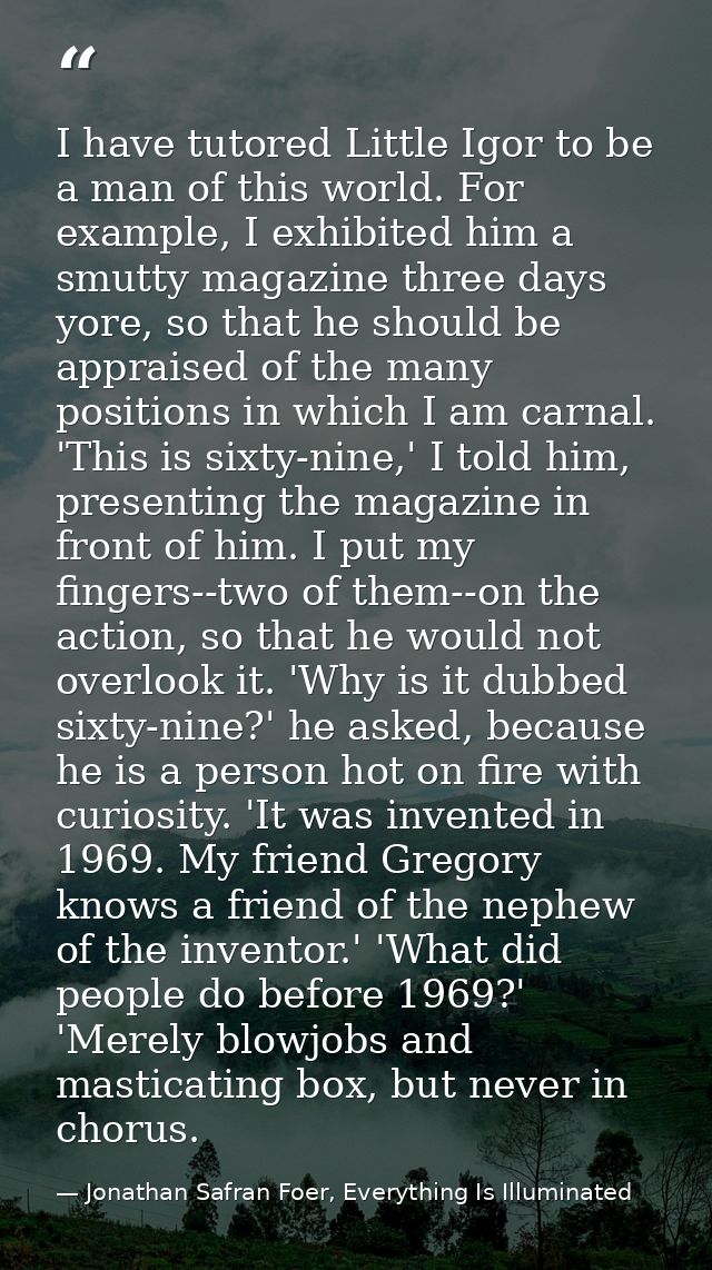 I have tutored Little Igor to be a man of this world. For example, I exhibited him a smutty magazine three days yore, so — Jonathan Safran Foer, Everything Is Illuminated