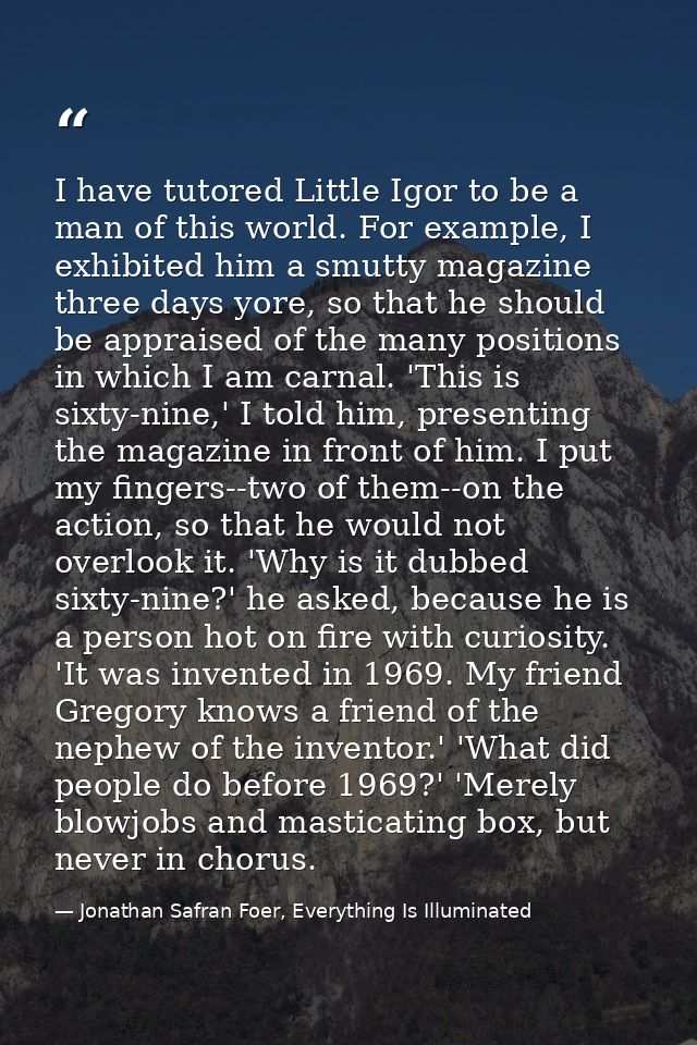 I have tutored Little Igor to be a man of this world. For example, I exhibited him a smutty magazine three days yore, so — Jonathan Safran Foer, Everything Is Illuminated