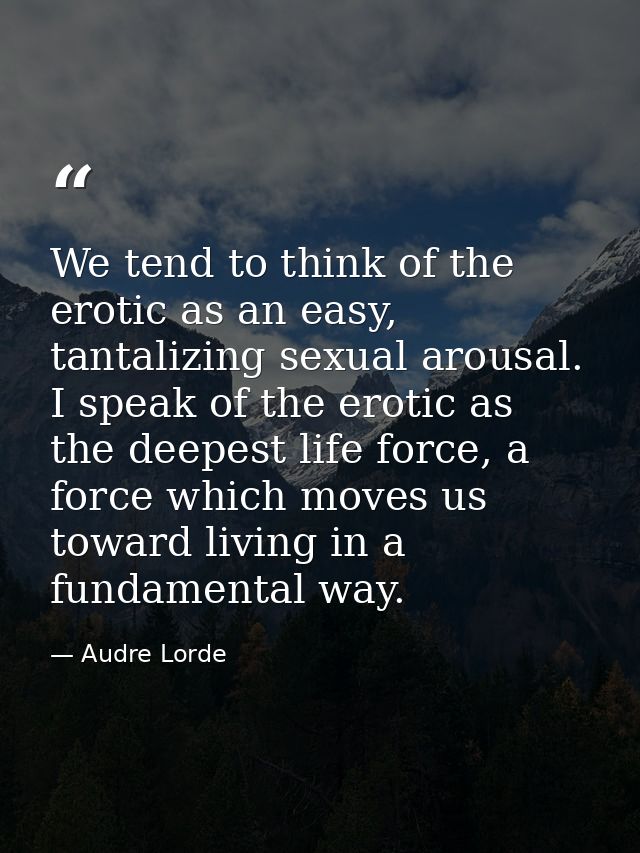 We tend to think of the erotic as an easy, tantalizing sexual arousal. I speak of the erotic as the deepest life force,  — Audre Lorde