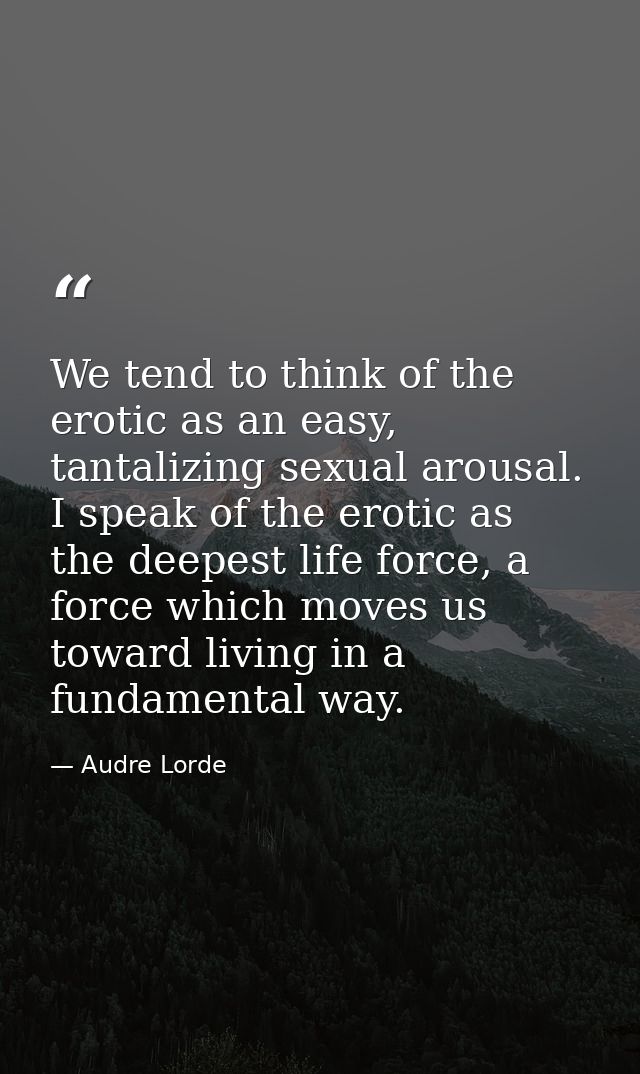 We tend to think of the erotic as an easy, tantalizing sexual arousal. I speak of the erotic as the deepest life force,  — Audre Lorde