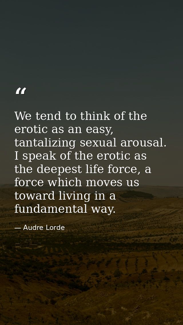 We tend to think of the erotic as an easy, tantalizing sexual arousal. I speak of the erotic as the deepest life force,  — Audre Lorde