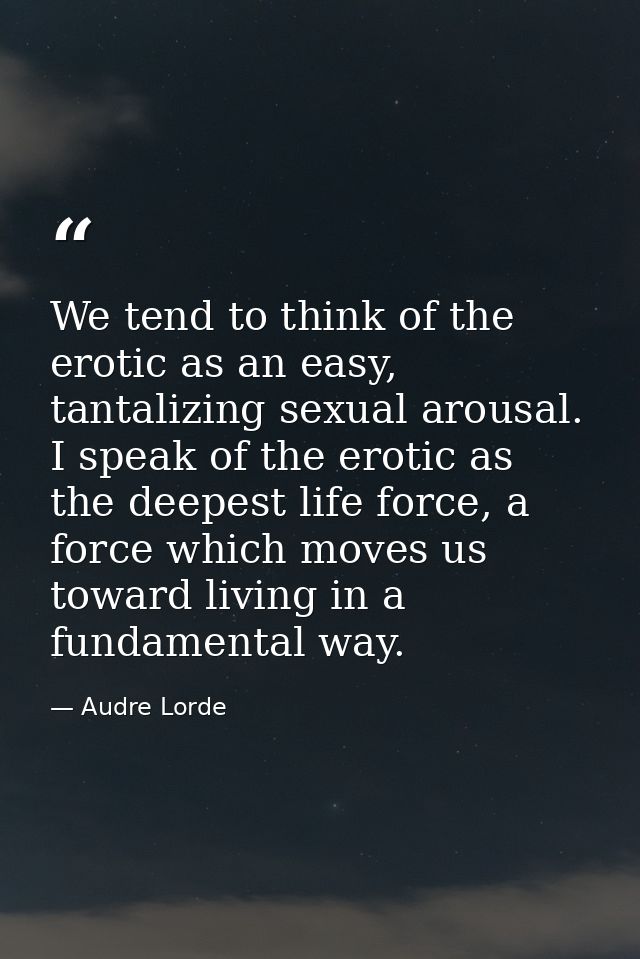 We tend to think of the erotic as an easy, tantalizing sexual arousal. I speak of the erotic as the deepest life force,  — Audre Lorde