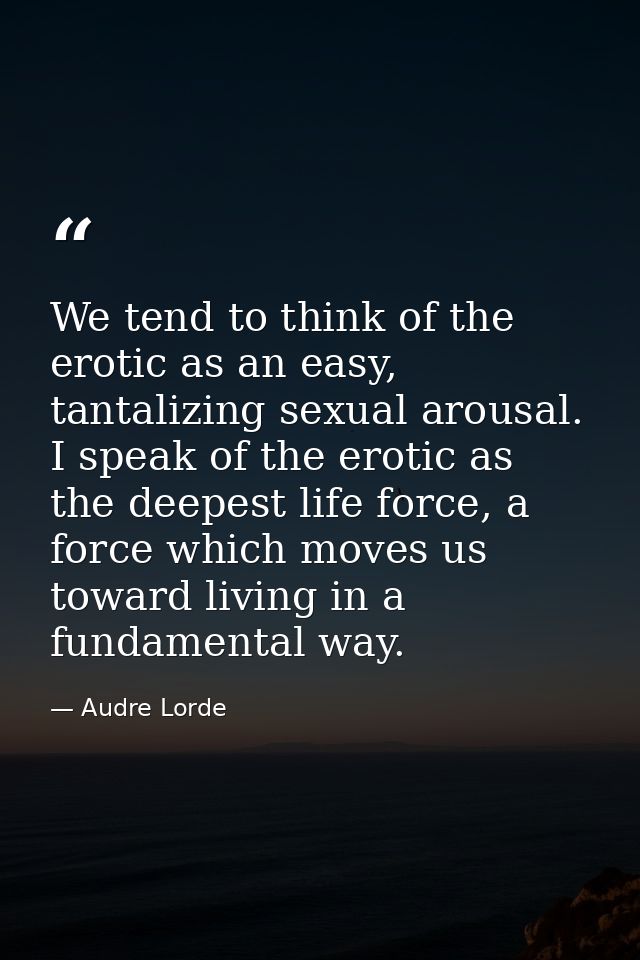 We tend to think of the erotic as an easy, tantalizing sexual arousal. I speak of the erotic as the deepest life force,  — Audre Lorde