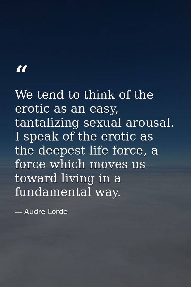 We tend to think of the erotic as an easy, tantalizing sexual arousal. I speak of the erotic as the deepest life force,  — Audre Lorde