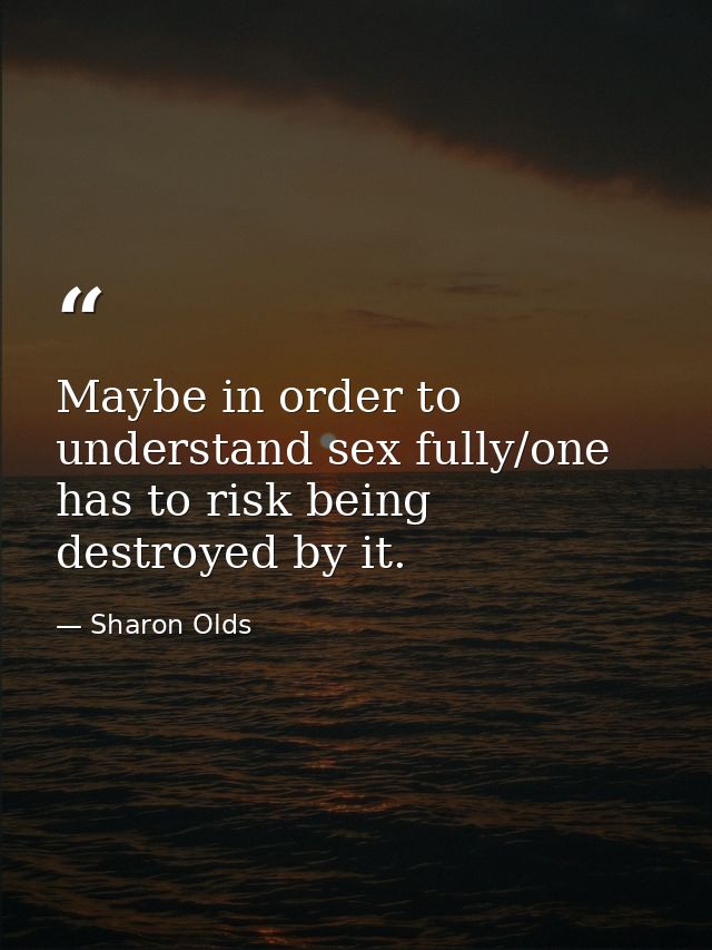 Maybe in order to understand sex fully/one has to risk being destroyed by it. — Sharon Olds