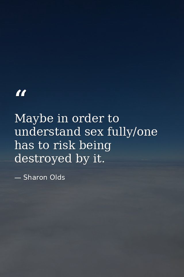 Maybe in order to understand sex fully/one has to risk being destroyed by it. — Sharon Olds