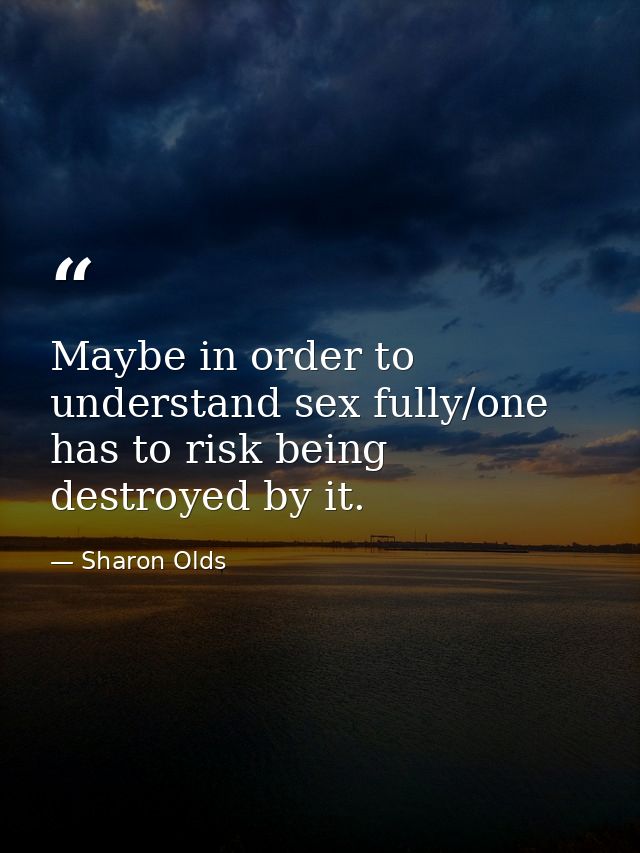 Maybe in order to understand sex fully/one has to risk being destroyed by it. — Sharon Olds